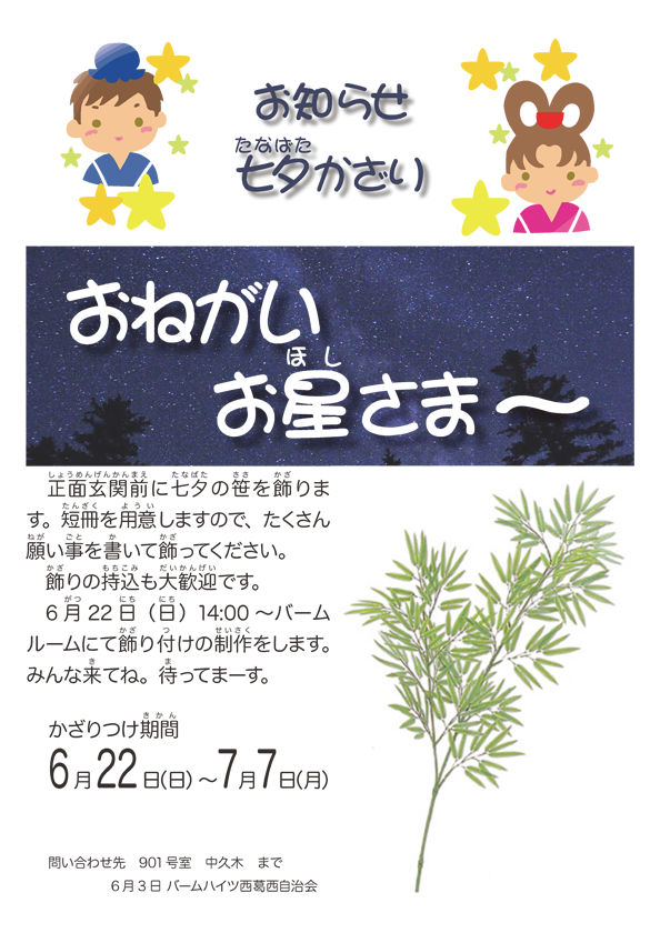 正面玄関前に七夕の笹を飾ります。短冊を用意しますので、たくさん願事を書いて飾ってください。 飾りの持込も大歓迎です。 6 月22 日（日）14:00 〜 バームルームにて飾り付けの制作をします。 みんな来てね。待ってまーす。 かざりつけ期間6月22日（日）〜7月7日（月） 問い合わせ先　901号室 中久木　まで 6 月3 日 バームハイツ西葛西自治会