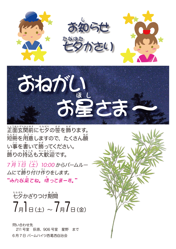 正面玄関前に七夕の笹を飾ります。短冊を用意しますので、たくさん願事を書いて飾ってください。 飾りの持込も大歓迎です。7月1 日（土）10:00 〜 バームルームにて飾り付けの制作をします。 みんな来てね。待ってまーす。 かざりつけ期間7月1日（土）〜7月7日（金） 問い合わせ先　211号室 荻原、906号室 星野　まで 6月7日 バームハイツ西葛西自治会